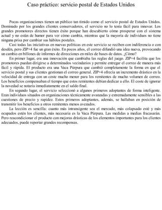 Caso práctico: servicio postal de Estados Unidos
Pocas organizaciones tienen un público tan tímido como el servicio postal de Estados Unidos.
Dominado por los grandes clientes conservadores, el servicio no lo tenía fácil para innovar. Los
grandes promotores directos tienen éxito porque han descubierto cómo prosperar con el sistema
actual y no están de humor para ver cómo cambia, mientras que la mayoría de individuos no tiene
ninguna prisa por cambiar sus hábitos postales.
Casi todas las iniciativas en nuevas políticas en este servicio se reciben con indiferencia o con
desdén, pero ZIP+4 fue un gran éxito. En pocos años, el correo difundió una idea nueva, provocando
un cambio en billones de informes de direcciones en miles de bases de datos. ¿Cómo?
En primer lugar, era una innovación que cambiaba las reglas del juego. ZIP+4 facilita que los
promotores puedan dirigirse a determinados vecindarios y permite entregar el correo de manera más
fácil y rápida. El producto era una Vaca Púrpura que cambió completamente la forma en que el
servicio postal y sus clientes gestionan el correo general. ZIP+4 ofrecía un incremento drástico en la
velocidad de entrega con un coste mucho menor para los remitentes de mucho volumen de correo.
Los beneficios compensaban el tiempo que estos remitentes debían dedicar a ello. El coste de ignorar
la novedad se notaría inmediatamente en el saldo final.
En segundo lugar, el servicio seleccionó a algunos primeros adoptantes de forma inteligente.
Eran individuos situados en organizaciones técnicamente avanzadas y extremadamente sensibles a las
cuestiones de precio y rapidez. Estos primeros adoptantes, además, se hallaban en posición de
transmitir los beneficios a otros remitentes menos avezados.
La lección es sencilla: cuanto más intransigente sea el mercado, más colapsado esté y más
ocupados estén los clientes, más necesaria es la Vaca Púrpura. Las medidas a medias fracasarán.
Pero reacondicionar el producto con mejoras drásticas de los elementos importantes para los clientes
adecuados, puede reportar grandes recompensas.
 