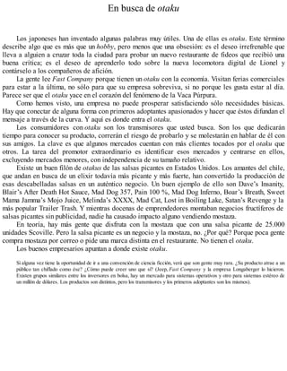 En busca de otaku
Los japoneses han inventado algunas palabras muy útiles. Una de ellas es otaku. Este término
describe algo que es más que un hobby, pero menos que una obsesión: es el deseo irrefrenable que
lleva a alguien a cruzar toda la ciudad para probar un nuevo restaurante de fideos que recibió una
buena crítica; es el deseo de aprenderlo todo sobre la nueva locomotora digital de Lionel y
contárselo a los compañeros de afición.
La gente lee Fast Company porque tienen un otaku con la economía. Visitan ferias comerciales
para estar a la última, no sólo para que su empresa sobreviva, si no porque les gusta estar al día.
Parece ser que el otaku yace en el corazón del fenómeno de la Vaca Púrpura.
Como hemos visto, una empresa no puede prosperar satisfaciendo sólo necesidades básicas.
Hay que conectar de alguna forma con primeros adoptantes apasionados y hacer que éstos difundan el
mensaje a través de la curva. Y aquí es donde entra el otaku.
Los consumidores con otaku son los transmisores que usted busca. Son los que dedicarán
tiempo para conocer su producto, correrán el riesgo de probarlo y se molestarán en hablar de él con
sus amigos. La clave es que algunos mercados cuentan con más clientes tocados por el otaku que
otros. La tarea del promotor extraordinario es identificar esos mercados y centrarse en ellos,
excluyendo mercados menores, con independencia de su tamaño relativo.
Existe un buen filón de otakus de las salsas picantes en Estados Unidos. Los amantes del chile,
que andan en busca de un elixir todavía más picante y más fuerte, han convertido la producción de
esas descabelladas salsas en un auténtico negocio. Un buen ejemplo de ello son Dave’s Insanity,
Blair’s After Death Hot Sauce, Mad Dog 357, Pain 100 %, Mad Dog Inferno, Boar’s Breath, Sweet
Mama Jamma’s Mojo Juice, Melinda’s XXXX, Mad Cat, Lost in Boiling Lake, Satan’s Revenge y la
más popular Trailer Trash. Y mientras docenas de emprendedores montaban negocios fructíferos de
salsas picantes sin publicidad, nadie ha causado impacto alguno vendiendo mostaza.
En teoría, hay más gente que disfruta con la mostaza que con una salsa picante de 25.000
unidades Scoville. Pero la salsa picante es un negocio y la mostaza, no. ¿Por qué? Porque poca gente
compra mostaza por correo o pide una marca distinta en el restaurante. No tienen el otaku.
Los buenos empresarios apuntan a donde existe otaku.
Si alguna vez tiene la oportunidad de ir a una convención de ciencia ficción, verá que son gente muy rara. ¿Su producto atrae a un
público tan chiflado como ése? ¿Cómo puede creer uno que sí? (Jeep, Fast Company y la empresa Longaberger lo hicieron.
Existen grupos similares entre los inversores en bolsa, hay un mercado para sistemas operativos y otro para sistemas estéreo de
un millón de dólares. Los productos son distintos, pero los transmisores y los primeros adoptantes son los mismos).
 