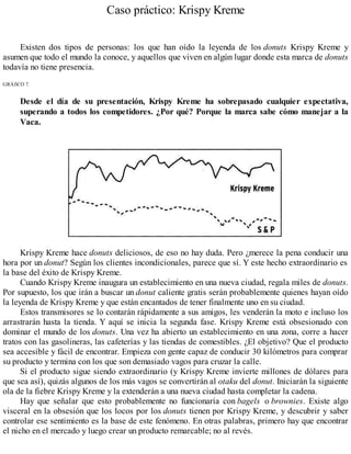 Caso práctico: Krispy Kreme
Existen dos tipos de personas: los que han oído la leyenda de los donuts Krispy Kreme y
asumen que todo el mundo la conoce, y aquellos que viven en algún lugar donde esta marca de donuts
todavía no tiene presencia.
GRÁfiCO 7.
Desde el día de su presentación, Krispy Kreme ha sobrepasado cualquier expectativa,
superando a todos los competidores. ¿Por qué? Porque la marca sabe cómo manejar a la
Vaca.
Krispy Kreme hace donuts deliciosos, de eso no hay duda. Pero ¿merece la pena conducir una
hora por un donut? Según los clientes incondicionales, parece que sí. Y este hecho extraordinario es
la base del éxito de Krispy Kreme.
Cuando Krispy Kreme inaugura un establecimiento en una nueva ciudad, regala miles de donuts.
Por supuesto, los que irán a buscar un donut caliente gratis serán probablemente quienes hayan oído
la leyenda de Krispy Kreme y que están encantados de tener finalmente uno en su ciudad.
Estos transmisores se lo contarán rápidamente a sus amigos, les venderán la moto e incluso los
arrastrarán hasta la tienda. Y aquí se inicia la segunda fase. Krispy Kreme está obsesionado con
dominar el mundo de los donuts. Una vez ha abierto un establecimiento en una zona, corre a hacer
tratos con las gasolineras, las cafeterías y las tiendas de comestibles. ¿El objetivo? Que el producto
sea accesible y fácil de encontrar. Empieza con gente capaz de conducir 30 kilómetros para comprar
su producto y termina con los que son demasiado vagos para cruzar la calle.
Si el producto sigue siendo extraordinario (y Krispy Kreme invierte millones de dólares para
que sea así), quizás algunos de los más vagos se convertirán al otaku del donut. Iniciarán la siguiente
ola de la fiebre Krispy Kreme y la extenderán a una nueva ciudad hasta completar la cadena.
Hay que señalar que esto probablemente no funcionaría con bagels o brownies. Existe algo
visceral en la obsesión que los locos por los donuts tienen por Krispy Kreme, y descubrir y saber
controlar ese sentimiento es la base de este fenómeno. En otras palabras, primero hay que encontrar
el nicho en el mercado y luego crear un producto remarcable; no al revés.
 