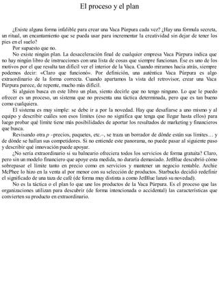 El proceso y el plan
¿Existe alguna forma infalible para crear una Vaca Púrpura cada vez? ¿Hay una fórmula secreta,
un ritual, un encantamiento que se pueda usar para incrementar la creatividad sin dejar de tener los
pies en el suelo?
Por supuesto que no.
No existe ningún plan. La desaceleración final de cualquier empresa Vaca Púrpura indica que
no hay ningún libro de instrucciones con una lista de cosas que siempre funcionan. Ése es uno de los
motivos por el que resulta tan difícil ver el interior de la Vaca. Cuando miramos hacia atrás, siempre
podemos decir: «Claro que funcionó». Por definición, una auténtica Vaca Púrpura es algo
extraordinario de la forma correcta. Cuando apartamos la vista del retrovisor, crear una Vaca
Púrpura parece, de repente, mucho más difícil.
Si alguien busca en este libro un plan, siento decirle que no tengo ninguno. Lo que le puedo
ofrecer es un proceso, un sistema que no presenta una táctica determinada, pero que es tan bueno
como cualquiera.
El sistema es muy simple: se debe ir a por la novedad. Hay que desafiarse a uno mismo y al
equipo y describir cuáles son esos límites (eso no significa que tenga que llegar hasta ellos) para
luego probar qué límite tiene más posibilidades de aportar los resultados de marketing y financieros
que busca.
Revisando otra p –precios, paquetes, etc.–, se traza un borrador de dónde están sus límites… y
de dónde se hallan sus competidores. Si no entiende este panorama, no puede pasar al siguiente paso
y describir qué innovación puede apoyar.
¿No sería extraordinario si su balneario ofreciera todos los servicios de forma gratuita? Claro,
pero sin un modelo financiero que apoye esta medida, no duraría demasiado. JetBlue descubrió cómo
sobrepasar el límite tanto en precio como en servicios y mantener un negocio rentable. Archie
McPhee lo hizo en la venta al por menor con su selección de productos. Starbucks decidió redefinir
el significado de una taza de café (de forma muy distinta a como JetBlue lanzó su novedad).
No es la táctica o el plan lo que une los productos de la Vaca Púrpura. Es el proceso que las
organizaciones utilizan para descubrir (de forma intencionada o accidental) las características que
convierten su producto en extraordinario.
 
