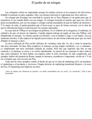 El poder de un eslogan
Los eslóganes solían ser importantes porque los podías colocar en los anuncios de televisión y
difundir tu mensaje en unos segundos. Hoy, esa misma concisión es importante por otros motivos.
Un eslogan que divulgue con exactitud la esencia de su Vaca Púrpura es un guión para que el
transmisor lo use cuando hable con sus amigos. El eslogan recuerda al usuario que «por eso vale la
pena recomendarnos, por eso tus amigos y colegas estarán encantados de que les hables de nosotros».
Y lo mejor de todo, el guión garantiza que el boca-oreja se pase de forma correcta, con la idea de
que la información llega a la persona por las razones adecuadas.
La caja azul de Tiffany es un eslogan sin palabras. Es el símbolo de la elegancia, el embalaje, la
calidad y de que «el precio no importa». Cuando alguien entrega un regalo en una caja Tiffany, está
difundiendo el mensaje. Lo mismo sucede con Hooters, con su nombre y logo, o con Apple, con sus
modernos diseños. Cada empresa ha logrado posicionarse de una forma coherente para que sea fácil
difundir el mensaje a otros.
La torre inclinada de Pisa recibe millones de visitantes cada año. Es, tal y como la anuncian,
una torre inclinada. No hace falta complicar el mensaje, no hay ningún «también», «y» o «además»,
es simplemente una torre inclinada rodeada de césped. Sólo hay que imprimir una foto en una
camiseta y el mensaje se envía y se recibe rápidamente. La pureza de ese mensaje lo hace todavía
más extra ordinario. Es fácil hablar con alguien sobre la torre inclinada. Es más complicado, por
ejemplo, hablar del panteón de Roma, aunque es hermoso, asombroso e importante: recibe un 1 % de
los visitantes que van a la torre de Pisa.
Cada uno de estos ejemplos señala el hecho de que no se trata de marketing sobre un producto;
el marketing es el producto y viceversa. Ningún director de marketing transformó Hooters o la torre
de Pisa. El marketing está implícito en ellos.
¿Tiene un eslogan, una afirmación de posición o un alarde extraordinario que sea cierto? ¿Es consistente? ¿Vale la pena
transmitirlo?
 