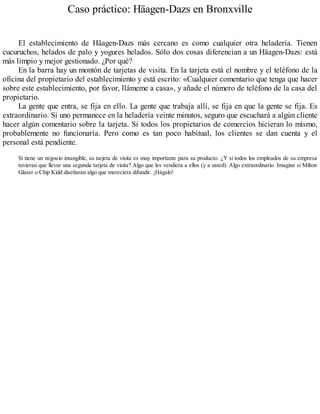 Caso práctico: Häagen-Dazs en Bronxville
El establecimiento de Häagen-Dazs más cercano es como cualquier otra heladería. Tienen
cucuruchos, helados de palo y yogures helados. Sólo dos cosas diferencian a un Häagen-Dazs: está
más limpio y mejor gestionado. ¿Por qué?
En la barra hay un montón de tarjetas de visita. En la tarjeta está el nombre y el teléfono de la
oficina del propietario del establecimiento y está escrito: «Cualquier comentario que tenga que hacer
sobre este establecimiento, por favor, llámeme a casa», y añade el número de teléfono de la casa del
propietario.
La gente que entra, se fija en ello. La gente que trabaja allí, se fija en que la gente se fija. Es
extraordinario. Si uno permanece en la heladería veinte minutos, seguro que escuchará a algún cliente
hacer algún comentario sobre la tarjeta. Si todos los propietarios de comercios hicieran lo mismo,
probablemente no funcionaría. Pero como es tan poco habitual, los clientes se dan cuenta y el
personal está pendiente.
Si tiene un negocio intangible, su tarjeta de visita es muy importante para su producto. ¿Y si todos los empleados de su empresa
tuvieran que llevar una segunda tarjeta de visita? Algo que les vendiera a ellos (y a usted). Algo extraordinario. Imagine si Milton
Glaser o Chip Kidd diseñaran algo que mereciera difundir. ¡Hágalo!
 