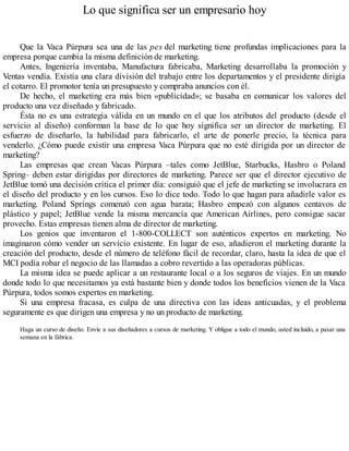 Lo que significa ser un empresario hoy
Que la Vaca Púrpura sea una de las pes del marketing tiene profundas implicaciones para la
empresa porque cambia la misma definición de marketing.
Antes, Ingeniería inventaba, Manufactura fabricaba, Marketing desarrollaba la promoción y
Ventas vendía. Existía una clara división del trabajo entre los departamentos y el presidente dirigía
el cotarro. El promotor tenía un presupuesto y compraba anuncios con él.
De hecho, el marketing era más bien «publicidad»; se basaba en comunicar los valores del
producto una vez diseñado y fabricado.
Ésta no es una estrategia válida en un mundo en el que los atributos del producto (desde el
servicio al diseño) conforman la base de lo que hoy significa ser un director de marketing. El
esfuerzo de diseñarlo, la habilidad para fabricarlo, el arte de ponerle precio, la técnica para
venderlo. ¿Cómo puede existir una empresa Vaca Púrpura que no esté dirigida por un director de
marketing?
Las empresas que crean Vacas Púrpura –tales como JetBlue, Starbucks, Hasbro o Poland
Spring– deben estar dirigidas por directores de marketing. Parece ser que el director ejecutivo de
JetBlue tomó una decisión crítica el primer día: consiguió que el jefe de marketing se involucrara en
el diseño del producto y en los cursos. Eso lo dice todo. Todo lo que hagan para añadirle valor es
marketing. Poland Springs comenzó con agua barata; Hasbro empezó con algunos centavos de
plástico y papel; JetBlue vende la misma mercancía que American Airlines, pero consigue sacar
provecho. Estas empresas tienen alma de director de marketing.
Los genios que inventaron el 1-800-COLLECT son auténticos expertos en marketing. No
imaginaron cómo vender un servicio existente. En lugar de eso, añadieron el marketing durante la
creación del producto, desde el número de teléfono fácil de recordar, claro, hasta la idea de que el
MCI podía robar el negocio de las llamadas a cobro revertido a las operadoras públicas.
La misma idea se puede aplicar a un restaurante local o a los seguros de viajes. En un mundo
donde todo lo que necesitamos ya está bastante bien y donde todos los beneficios vienen de la Vaca
Púrpura, todos somos expertos en marketing.
Si una empresa fracasa, es culpa de una directiva con las ideas anticuadas, y el problema
seguramente es que dirigen una empresa y no un producto de marketing.
Haga un curso de diseño. Envíe a sus diseñadores a cursos de marketing. Y obligue a todo el mundo, usted incluido, a pasar una
semana en la fábrica.
 