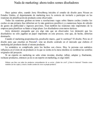 Nada de marketing: ahora todos somos diseñadores
Hace quince años, cuando Jerry Hirschberg iniciaba el estudio de diseño para Nissan en
Estados Unidos, el departamento de marketing tuvo la cortesía de invitarle a participar en las
reuniones de planificación de producto como observador.
Todas las reuniones giraban en torno a resoluciones vagas sobre futuros coches («todos los
coches en una primera fase deberían ser lo más genéricos posible») y a numerosas hojas de cálculo
de gastos de publicidad e ingresos previstos. Eran también las reuniones más importantes de la
empresa para planificar su futuro a largo plazo. Los diseñadores eran meros tácticos.
Jerry demostró enseguida que era algo más que un observador. Les demostró que los
diseñadores no sólo jugaban un papel importante en este proceso, sino que, de hecho, deberían
dominarlo.
Cuando el marketing posproducción, posdiseño muere, ¿qué lo sustituye? El diseño. Pero no el
diseño puro que enseñan en Parsons6, sino un diseño centrado en el mercado que elabora el
marketing del producto desde el mismo producto.
La semántica es complicada, pero los hechos son claros. Hoy, la persona con auténtica
influencia en el éxito de un producto es la que se sienta en la mesa mientras se siembran las semillas
originales del proyecto.
Si un experto en marketing no sabe cómo inventar, diseñar, influir, adaptar y, finalmente,
rechazar productos, entonces ya no es un experto en marketing, es algo inútil.
Elabore una lista con todos los productos extraordinarios de su sector. ¿Quién los creó? ¿Cómo lo hicieron? Tómelos como
modelos (no los copie) y estará a medio camino de crear su propio producto.
 