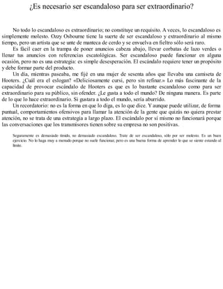 ¿Es necesario ser escandaloso para ser extraordinario?
No todo lo escandaloso es extraordinario; no constituye un requisito. A veces, lo escandaloso es
simplemente molesto. Ozzy Osbourne tiene la suerte de ser escandaloso y extraordinario al mismo
tiempo, pero un artista que se unte de manteca de cerdo y se envuelva en fieltro sólo será raro.
Es fácil caer en la trampa de poner anuncios cabeza abajo, llevar corbatas de lazo verdes o
llenar tus anuncios con referencias escatológicas. Ser escandaloso puede funcionar en alguna
ocasión, pero no es una estrategia: es simple desesperación. El escándalo requiere tener un propósito
y debe formar parte del producto.
Un día, mientras paseaba, me fijé en una mujer de sesenta años que llevaba una camiseta de
Hooters. ¿Cuál era el eslogan? «Deliciosamente cursi, pero sin refinar.» Lo más fascinante de la
capacidad de provocar escándalo de Hooters es que es lo bastante escandaloso como para ser
extraordinario para su público, sin ofender. ¿Le gusta a todo el mundo? De ninguna manera. Es parte
de lo que lo hace extraordinario. Si gustara a todo el mundo, sería aburrido.
Un recordatorio: no es la forma en que lo diga, es lo que dice. Y aunque puede utilizar, de forma
puntual, comportamientos ofensivos para llamar la atención de la gente que quizás no quiera prestar
atención, no se trata de una estrategia a largo plazo. El escándalo por sí mismo no funcionará porque
las conversaciones que los transmisores tienen sobre su empresa no son positivas.
Seguramente es demasiado tímido, no demasiado escandaloso. Trate de ser escandaloso, sólo por ser molesto. Es un buen
ejercicio. No lo haga muy a menudo porque no suele funcionar, pero es una buena forma de aprender lo que se siente estando al
límite.
 