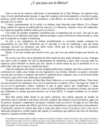 ¿Y qué pasa con la fábrica?
Ésta es una de las mayores objeciones al pensamiento de la Vaca Púrpura. Su empresa tiene
éxito. Creció (probablemente durante el auge del complejo televisión-industria) e invirtió en gente,
políticas, distri bución, una línea de productos y una fábrica, un sistema que los empleados han
apoyado. Ése es usted.
Y ahora, aparentemente, de la noche a la mañana, nada funciona como debería. Si es Burger
King, cambia de agencia de publicidad (de nuevo); si es Motorola, despide a diez mil empleados.
Las empresas pequeñas también sufren, pero en silencio.
Casi todas las grandes compañías consideran que el marketing está en crisis. Ven que lo que
solían hacer ya no funciona como antes. Quieren proteger su gran inversión en infraestructura y creen
que la respuesta es arreglar el marketing.
Su jefe y sus compañeros de trabajo probablemente se resistirán cuando comparta los
pensamientos de este libro. Señalarán que el mercado es cosa de marketing y que una buena
estrategia salvaría los productos que ahora tienen. Dirán que no hay tiempo para productos
extraordinarios, que necesitan el éxito ya.
Bueno, si no tiene tiempo para hacerlo bien, ¿por qué cree que tendrá tiempo para hacerlo de
nuevo?
He escrito este libro con la finalidad de darle munición para poder defender su caso. Entregue
una copia a todo el mundo. No sólo al departamento de marketing, a todos. Que vean que todas las
empresas están sufriendo lo mismo que ésta. Quizás se darán cuenta de que el problema no es su
publicidad, sino que la causa es mucho más grave.
Antes de malgastar más dinero en otra campaña publicitaria estúpida, otra feria comercial u otra
conferencia de ventas, pase tiempo con sus ingenieros y sus clientes. Desafíe a su gente a comenzar
con una hoja en blanco e imaginar qué harían si pudieran hacer cualquier cosa, si no tuvieran miedo
al fracaso, ¿qué sería lo más audaz que se propondrían?
El nuevo director ejecutivo de Best Buy, Brad Anderson, es un estratega brillante. Tiene buen
ojo para predecir los momentos clave en la evolución de su empresa. Dice: «En lugar de vender lo
q ue nosotros queríamos vender, vendimos lo que la gente quería que vendiéramos y luego
averiguamos cómo ganar dinero con ello. Cada vez que hablábamos con nuestros clientes, nos decían
que tomáramos el camino que para nosotros era el más difícil. Y siempre resultaba ser el camino
correcto».
Best Buy podría haber hecho lo que haría cualquier otra cadena regional de tiendas de
electrónica que se enfrenta a una desace leración: comprar más anuncios en los periódicos, jugar con
los precios, despedir a empleados, lloriquear y trabajar como un esclavo. En lugar de eso, Best Buy
optó por seguir un camino más difícil, que llevó a sus consumidores a una experiencia extraordinaria.
Al principio, parecía el camino más largo y lento para hacer crecer el ne gocio, pero visto con la
suficiente perspectiva, resultó mucho más rápido (y económico) que publicar una serie de aburridos
anuncios y quedarse donde estaban.
Extraordinario no siempre significa cambiar la máquina más grande de la fábrica. Puede ser la forma en que contesta al teléfono o
lanza una nueva marca o tal vez es el precio que pone a una versión revisada de su software. Tomar el hábito de hacer la cosa
«menos segura» cada vez que se tiene la oportunidad es la mejor forma de aprender a proyectar. Se coge práctica cuando uno se
acostumbra a ver lo que funciona y lo que no.
 
