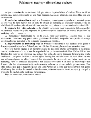 Palabras en negrita y afirmaciones audaces
Algo extraordinario es un asunto del que merece la pena hablar. Conviene fijarse en él; es
excepcional, nuevo, interesante: es una Vaca Púrpura. Las cosas aburridas son invisibles, son una
vaca marrón.
El marketing extraordinario es el arte de construir cosas –como un producto o un servicio– en
las que vale la pena fijarse. No se trata de aplicar el marketing de cualquier manera, como un
añadido de última hora, sino de entender que su oferta en sí misma no es extraordinaria, es invisible.
El complejo televisión-industria era la relación simbiótica entre la demanda del consumidor,
los anuncios televisivos y las empresas en expansión que se construían en torno a inversiones en
marketing cada vez mayores.
A l consumidor posconsumo ya no le queda nada que comprar. Tenemos todo lo que
necesitamos, queremos muy pocas cosas y estamos demasiado ocupados para perder el tiempo
investigando algo que usted se ha esforzado en crear para nosotros.
El departamento de marketing coge un producto o un servicio casi acabado y se gasta el
dinero en comunicar sus beneficios al público objetivo. Pero este planteamiento ya no funciona.
Creo que hemos llegado a un momento en que no podemos apuntar directamente a las masas.
Hemos creado un mundo en el que la mayoría de los productos son invisibles. En las últimas dos
décadas, los expertos en economía más astutos han señalado que la dinámica del marketing estaba
cambiando. Los que se dedican al marketing han leído y han hablado acerca de estas ideas, incluso
han utilizado algunas de ellas y aun así han conservado la esencia de sus viejas estrategias de
marketing. Pero los enfoques tradicionales han quedado obsoletos. Cien años de marketing se han
desvanecido. Los planteamientos alternativos no son nada nuevo, pero es todo lo que nos queda. Este
libro trata de por qué es necesario poner una Vaca Púrpura en todo lo que uno construye; por qué la
televisión y los medios de comunicación de masas ya no son nuestras armas secretas y por qué la
profesión del marketing ha cambiado para siempre.
Deje de anunciarse y comience a innovar.
 