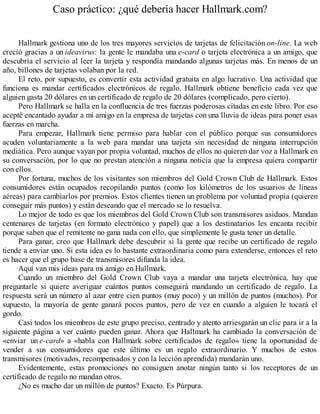 Caso práctico: ¿qué debería hacer Hallmark.com?
Hallmark gestiona uno de los tres mayores servicios de tarjetas de felicitación on-line. La web
creció gracias a un ideavirus: la gente le mandaba una e-card o tarjeta electrónica a un amigo, que
descubría el servicio al leer la tarjeta y respondía mandando algunas tarjetas más. En menos de un
año, billones de tarjetas volaban por la red.
El reto, por supuesto, es convertir esta actividad gratuita en algo lucrativo. Una actividad que
funciona es mandar certificados electrónicos de regalo. Hallmark obtiene beneficio cada vez que
alguien gasta 20 dólares en un certificado de regalo de 20 dólares (complicado, pero cierto).
Pero Hallmark se halla en la confluencia de tres fuerzas poderosas citadas en este libro. Por eso
acepté encantado ayudar a mi amigo en la empresa de tarjetas con una lluvia de ideas para poner esas
fuerzas en marcha.
Para empezar, Hallmark tiene permiso para hablar con el público porque sus consumidores
acuden voluntariamente a la web para mandar una tarjeta sin necesidad de ninguna interrupción
mediática. Pero aunque vayan por propia voluntad, muchos de ellos no quieren dar voz a Hallmark en
su conversación, por lo que no prestan atención a ninguna noticia que la empresa quiera compartir
con ellos.
Por fortuna, muchos de los visitantes son miembros del Gold Crown Club de Hallmark. Estos
consumidores están ocupados recopilando puntos (como los kilómetros de los usuarios de líneas
aéreas) para cambiarlos por premios. Estos clientes tienen un problema por voluntad propia (quieren
conseguir más puntos) y están deseando que el mercado se lo resuelva.
Lo mejor de todo es que los miembros del Gold Crown Club son transmisores asiduos. Mandan
centenares de tarjetas (en formato electrónico y papel) que a los destinatarios les encanta recibir
porque saben que el remitente no gana nada con ello, que simplemente le gusta tener un detalle.
Para ganar, creo que Hallmark debe descubrir si la gente que recibe un certificado de regalo
tiende a enviar uno. Si esta idea es lo bastante extraordinaria como para extenderse, entonces el reto
es hacer que el grupo base de transmisores difunda la idea.
Aquí van mis ideas para mi amigo en Hallmark.
Cuando un miembro del Gold Crown Club vaya a mandar una tarjeta electrónica, hay que
preguntarle si quiere averiguar cuántos puntos conseguirá mandando un certificado de regalo. La
respuesta será un número al azar entre cien puntos (muy poco) y un millón de puntos (muchos). Por
supuesto, la mayoría de gente ganará pocos puntos, pero de vez en cuando a alguien le tocará el
gordo.
Casi todos los miembros de este grupo preciso, centrado y atento arriesgarán un clic para ir a la
siguiente página a ver cuánto pueden ganar. Ahora que Hallmark ha cambiado la conversación de
«enviar un e-card» a «habla con Hallmark sobre certificados de regalo» tiene la oportunidad de
vender a sus consumidores que este último es un regalo extraordinario. Y muchos de estos
transmisores (motivados, recompensados y con la lección aprendida) mandarán uno.
Evidentemente, estas promociones no consiguen anotar ningún tanto si los receptores de un
certificado de regalo no mandan otros.
¿No es mucho dar un millón de puntos? Exacto. Es Púrpura.
 