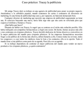 Caso práctico: Tracey la publicista
Mi amiga Tracey dejó su trabajo en una agencia de publicidad para poner su propio negocio.
Ateniéndose a la sabiduría popular, mandó centenares de cartas a centenares de directores de
marketing. Es una forma de publicidad muy cara y, por supuesto, no funcionó demasiado bien.
Cualquier director de marketing que necesite una empresa de publicidad seguramente ya tiene
una. Si estuviera buscando una nueva, haría falta algo más que una carta no solicitada para que
cogiera el teléfono y llamara a Tracey.
¿Qué había que hacer?
Después de hablar con Tracey, le sugerí que se centrara en el nicho más reducido posible. Ella
había trabajado con compañías farmacéuticas y eligió este sector. De hecho, fuimos un poco más allá
y nos centramos en cirujanos plásticos. Tracey decidió dedicarse de forma obsesiva a convertirse en
la mejor publicista del mundo para cirujanos plásticos. Si las empresas farmacéuticas necesitan
llegar a este público de la forma más efectiva, deben llamarla a ella. Conoce todas las revistas, todos
los congresos y a casi todos los médicos; tiene la lista y los contactos; ella es la opción. Todo el
mundo tiene a este público como parte de su agenda. Para ella son su agenda.
Si su trabajo dependiera de contratar al mejor publicista del mundo para vender un nuevo
producto a los cirujanos plásticos, ¿a quién contrataría?
 