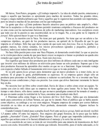 ¿Se trata de pasión?
Mi héroe, Tom Peters, pregunta: «¿El trabajo importa?». La idea de añadir pasión, entusiasmo y
magia a aquello que hacemos es apremiante para muchos de nosotros. Todas las grandes ideas,
riesgos y magia multidisciplinaria que Tom y aquellos que le siguieron han asumido son importantes,
pero no atraen a muchas de las personas con las que trabajamos.
La gente que dice «¿Cómo podemos hacerlo atractivo para un público más amplio?», «Wal-
Mart no lo aceptaría» o «No nos po demos permitir reuniones estúpidas o fracasos del producto» no
se emo ciona con las narraciones heroicas de jefes de marketing innovadores. Los escépticos creen
que todo eso de la pasión es una excentricidad; no se lo tragan. No, a esa gente no le importa el
porqué. Sólo quieren hacer lo que va a funcionar.
Y ésa es la cuestión con la Vaca. No tiene por qué gustarle. No tiene que ser un adicto a las
«empresas rápidas», un gurú de los productos nuevos, un apóstol de la filosofía de que lo que
importa es el trabajo. Sólo hay que darse cuenta de que nada más funciona. Ésa es la prueba. Las
grandes marcas, los éxitos sonados, los inicios provechosos (grandes y pequeños, globales y
locales), todos (casi todos) han tenido a la Vaca.
No hace falta pasión para crear una Vaca Púrpura, ni demasiada creatividad. Lo que se precisa
es la visión para darse cuenta de que para hacer crecer su negocio o lanzar su producto no queda otro
remedio que seguir la filosofía de la Vaca. Nada más funciona.
Eso significa que lanzar diez productos por diez millones de dólares cada uno es más inteligente
que invertir cien millones de dólares en televisión para lanzar un solo producto. Supone que si los
diez productos fracasan ha aprendido diez modos en que no va a funcionar. Sigue teniendo ventaja
con respecto a haber fallado el lanzamiento televisivo (que es lo más probable).
Si su jefe quiere focus groups para demostrar que un nuevo producto va a tener éxito, no se
moleste. Si al grupo le gusta, probablemente se equivoca. Si su empresa quiere elegir sólo un
producto para presentar en Navidad, comience a redactar su currículum. No va a inventar una Vaca
Púrpura en esas condiciones y bajo esa presión. Las cosas que deben funcionar raramente lo hacen
hoy en día.
No necesita leer un libro sobre creatividad, lluvia de ideas o sobre cómo crear un equipo. Ya
cuenta con cien (o mil) ideas que su empresa no tiene agallas para lanzar. No le hace falta más
tiempo o más dinero, sólo darse cuenta de que un nuevo paradigma comercial ha tomado el mando y
de que en cuanto acepte la realidad de la Vaca, encontrar una resultará más fácil.
J. Peterman sabía cómo llegar a los lectores del New York Times . Sabía que era demasiado
tarde para convertirse en Lillian Vernon, así que no lo intentó. Para el público que se había puesto
como objetivo, su catálogo y su voz eran mágicos. Ninguna empresa de compra por correo hubiera
invertido en su idea en un principio. Poco probada, demasiado «inusual». Algunos incluso la
consideraban rara.
Cuando Comedy Central puso a prueba South Park ante un focus group, batió un récord: recibió
1,5 puntos sobre 10 entre las mujeres. Tres mujeres del grupo lloraron, de lo poco que les había
gustado. ¿Aterrador? Cierto. ¿Extraño? Para algunos. Pero el grupo que importaba (adolescentes y
aquellos que actúan como si lo fueran) difundieron el mensaje y la serie fue un éxito.
No es cuestión de ser raro; se trata de ser irresistible para una minoría de transmisores de fácil
acceso con otaku. Irresistible no es lo mismo que ridículo. Irresistible, para el nicho adecuado, es lo
 