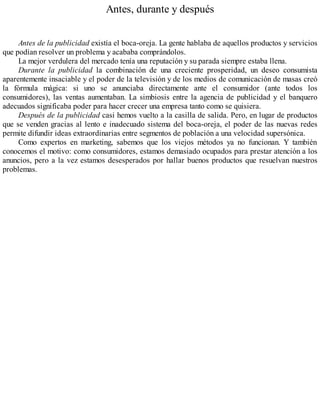 Antes, durante y después
Antes de la publicidad existía el boca-oreja. La gente hablaba de aquellos productos y servicios
que podían resolver un problema y acababa comprándolos.
La mejor verdulera del mercado tenía una reputación y su parada siempre estaba llena.
Durante la publicidad la combinación de una creciente prosperidad, un deseo consumista
aparentemente insaciable y el poder de la televisión y de los medios de comunicación de masas creó
la fórmula mágica: si uno se anunciaba directamente ante el consumidor (ante todos los
consumidores), las ventas aumentaban. La simbiosis entre la agencia de publicidad y el banquero
adecuados significaba poder para hacer crecer una empresa tanto como se quisiera.
Después de la publicidad casi hemos vuelto a la casilla de salida. Pero, en lugar de productos
que se venden gracias al lento e inadecuado sistema del boca-oreja, el poder de las nuevas redes
permite difundir ideas extraordinarias entre segmentos de población a una velocidad supersónica.
Como expertos en marketing, sabemos que los viejos métodos ya no funcionan. Y también
conocemos el motivo: como consumidores, estamos demasiado ocupados para prestar atención a los
anuncios, pero a la vez estamos desesperados por hallar buenos productos que resuelvan nuestros
problemas.
 