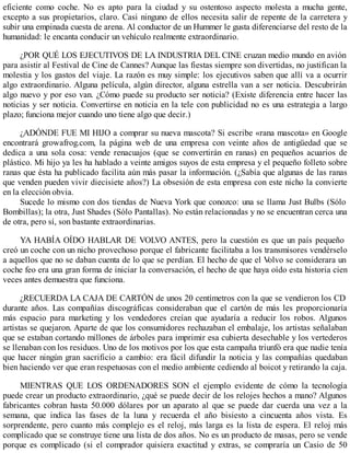 eficiente como coche. No es apto para la ciudad y su ostentoso aspecto molesta a mucha gente,
excepto a sus propietarios, claro. Casi ninguno de ellos necesita salir de repente de la carretera y
subir una empinada cuesta de arena. Al conductor de un Hummer le gusta diferenciarse del resto de la
humanidad: le encanta conducir un vehículo realmente extraordinario.
¿POR QUÉ LOS EJECUTIVOS DE LA INDUSTRIA DEL CINE cruzan medio mundo en avión
para asistir al Festival de Cine de Cannes? Aunque las fiestas siempre son divertidas, no justifican la
molestia y los gastos del viaje. La razón es muy simple: los ejecutivos saben que allí va a ocurrir
algo extraordinario. Alguna película, algún director, alguna estrella van a ser noticia. Descubrirán
algo nuevo y por eso van. ¿Cómo puede su producto ser noticia? (Existe diferencia entre hacer las
noticias y ser noticia. Convertirse en noticia en la tele con publicidad no es una estrategia a largo
plazo; funciona mejor cuando uno tiene algo que decir.)
¿ADÓNDE FUE MI HIJO a comprar su nueva mascota? Si escribe «rana mascota» en Google
encontrará growafrog.com, la página web de una empresa con veinte años de antigüedad que se
dedica a una sola cosa: vende renacuajos (que se convertirán en ranas) en pequeños acuarios de
plástico. Mi hijo ya les ha hablado a veinte amigos suyos de esta empresa y el pequeño folleto sobre
ranas que ésta ha publicado facilita aún más pasar la información. (¿Sabía que algunas de las ranas
que venden pueden vivir diecisiete años?) La obsesión de esta empresa con este nicho la convierte
en la elección obvia.
Sucede lo mismo con dos tiendas de Nueva York que conozco: una se llama Just Bulbs (Sólo
Bombillas); la otra, Just Shades (Sólo Pantallas). No están relacionadas y no se encuentran cerca una
de otra, pero sí, son bastante extraordinarias.
YA HABÍA OÍDO HABLAR DE VOLVO ANTES, pero la cuestión es que un país pequeño
creó un coche con un nicho provechoso porque el fabricante facilitaba a los transmisores vendérselo
a aquellos que no se daban cuenta de lo que se perdían. El hecho de que el V
olvo se considerara un
coche feo era una gran forma de iniciar la conversación, el hecho de que haya oído esta historia cien
veces antes demuestra que funciona.
¿RECUERDA LA CAJA DE CARTÓN de unos 20 centímetros con la que se vendieron los CD
durante años. Las compañías discográficas consideraban que el cartón de más les proporcionaría
más espacio para marketing y los vendedores creían que ayudaría a reducir los robos. Algunos
artistas se quejaron. Aparte de que los consumidores rechazaban el embalaje, los artistas señalaban
que se estaban cortando millones de árboles para imprimir esa cubierta desechable y los vertederos
se llenaban con los residuos. Uno de los motivos por los que esta campaña triunfó era que nadie tenía
que hacer ningún gran sacrificio a cambio: era fácil difundir la noticia y las compañías quedaban
bien haciendo ver que eran respetuosas con el medio ambiente cediendo al boicot y retirando la caja.
MIENTRAS QUE LOS ORDENADORES SON el ejemplo evidente de cómo la tecnología
puede crear un producto extraordinario, ¿qué se puede decir de los relojes hechos a mano? Algunos
fabricantes cobran hasta 50.000 dólares por un aparato al que se puede dar cuerda una vez a la
semana, que indica las fases de la luna y recuerda el año bisiesto a cincuenta años vista. Es
sorprendente, pero cuanto más complejo es el reloj, más larga es la lista de espera. El reloj más
complicado que se construye tiene una lista de dos años. No es un producto de masas, pero se vende
porque es complicado (si el comprador quisiera exactitud y extras, se compraría un Casio de 50
 