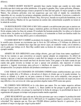 dólares).
EL CÓMICO BUDDY HACKETT aprendió hace mucho tiempo que cuando no tenía nada
divertido que decir tenía que soltar palabrotas. A la gente le gustaba. Hoy, vemos películas, álbumes,
libros y bares que triunfan porque cruzan a propósito la línea del mal gusto. El mejor ejemplo es John
Waters. Sus primeras películas eran tan asquerosas que casi todo el mundo las consideraba
imposibles de ver, excepto los primeros adoptantes atraídos por lo diferente. Corrieron a contárselo
a sus amigos y así se creó la fama de Waters. Hoy, Hairspray, basada en su película homónima, es un
éxito en Broadway. Muchos de los que transitan un camino más culturalmente aceptable no tienen ni
la mitad de su éxito.
UN RESTAURANTE CERCANO A MI CASA contrató a un adolescente para que se pusiera un
traje de payaso e hiciera trucos de magia y modelara globos con forma de animales durante todo el
fin de semana, todos los fines de semana. El resultado fue bastante predecible: los niños se lo dijeron
a otros niños, los padres se lo dijeron a otros padres y el restaurante se llenó con familias todos los
fines de semana. No era muy difícil, pero sí extraordinario.
CUANDO BEST BUY CAMBIÓ su producto (la tienda) y se libró de sus comisiones, esparció
la semilla para alcanzar un crecimiento que le llevó de 250 millones a 23 billones de dólares de
ingresos anuales. Un vendedor hace algo más que mover cajas; un vendedor vende, con el entorno y
con la gente que trabaja en él. Best Buy cambió tanto su técnica de ventas que se convirtió en un
ejemplo notable.
APARTE DE SUS ORÍGENES como código abierto, ¿por qué Linux tiene tantos seguidores?
Una de las razones es que convertirse en usuario supone adoptar un compromiso. Es difícil de
instalar y de usar si uno no tiene práctica y nada fácil de integrar en un ambiente tradicional. Pero
todas estas dificultades han creado una base de devotos leales. Este grupo se ha dado cuenta de que
cuanta más gente invierta su tiempo en usar y apoyar este producto, más mejorará el sistema
operativo y logrará inversiones para software e interfaces de usuario y los problemas internos
desaparecerán. Los propios defectos del producto constituyen su valor.
CASI TODAS LAS CIUDADES EN ESTADOS UNIDOS tienen establecimientos que sirven
bistecs de medio kilo a 50 dólares y devuelven el dinero al cliente que se lo pueda terminar. La
noticia se difunde y la gente va, no para comerse el bistec (eso sería estúpido), sino porque el
mensaje implícito es bastante extraordinario. Lo mismo ocurre con las estaciones de esquí con pistas
muy difíciles o los servicios de vídeo que permiten alquilar tantos DVD como uno quiera.
SE CORREN MÁS RIESGOS en la vida ahora que nunca. Por eso tantos negocios utilizan
Federal Express para sus envíos. Cuando L. L. Bean cambió no fue porque la gente quisiera sus
entregas lo antes posible, era porque la exactitud de la fecha de entrega y la posibilidad de hacer el
seguimiento del paquete en tiempo real proporcionaba mucha seguridad.
¿CREE REALMENTE que cada una de las diez personas que van a comprar la producción total
de la moto más rápida del mundo (de 0 a 400 km/h en 14 segundos) llegará a ponerla a la máxima
velocidad? Por supuesto que no. Pero por 250.000 dólares podrían hacerlo si quisieran. ¿Es su
producto el mejor en algo que valga la pena medir?
 