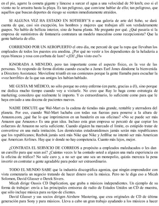 en el pie, agarre la cometa gigante y láncese a surcar el agua a una velocidad de 50 km/h; eso si el
viento no le arrastra hasta la playa. Es tan peligroso, que conviene hablar de ello; tan peligroso, que
aquellos que buscan deportes de riesgo se sienten inmediatamente atraídos.
SI ALGUNA VEZ HA ESTADO EN SOTHEBY’S o una galería de arte del Soho, se dará
cuenta de que, casi sin excepción, los hombres y mujeres que trabajan allí son verdaderamente
guapos. No hablo de belleza interior, sino de buena planta. Me pregunto por qué. ¿Qué pasaría si la
empresa de suministros de fontanería contratara un modelo masculino como recepcionista? Que la
gente hablaría de ello.
CORRIENDO POR UN AEROPUERTO el otro día, me percaté de que la ropa que llevaban los
empleados de todos los puestos era anodina. ¿Por qué no vestir a los dependientes de la heladería a
rayas blancas y rosa con corbata de lazo? «¡Eh! ¿Has visto eso?»
IGNORADA A MENUDO, pero tan importante como el aspecto físico, es la voz de las
personas. Yo respondo de forma distinta cuando escucho a James Earl Jones dándome la bienvenida
a Directory Assistance. Moviefone triunfó en sus comienzos porque la gente llamaba para escuchar la
«voz horrible» de la que sus amigos les habían hablado.
ME GUSTA MI MÉDICO, no sólo porque no estoy enfermo (en parte, gracias a él), sino porque
me dedica mucho tiempo cuando voy a visitarle. No creo que Ray lo haga como estrategia de
marketing; considero que realmente le importo. Y es extraordinario, lo suficiente como para que le
haya enviado a una docena de pacientes nuevos.
NADIE DISCUTE que Wal-Mart es la cadena de tiendas más grande, rentable y aterradora del
planeta. Por eso, cuando Wal-Mart luchaba con todas sus fuerzas para ponerse a la altura de
Amazon.com, ¿qué fue lo que imprimieron en un banderín en sus oficinas? «No se puede ser más
Amazon que Amazon.» Es una gran idea. Incluso esta gran empresa se percató de que copiar los
esfuerzos de Amazon no sería suficiente. Cuando alguien ha marcado el límite, es estúpido tratar de
convertirse en una mala imitación. Los demócratas estadounidenses jamás serán más republicanos
que los republicanos; Reebok jamás será más Nike que Nike y JetBlue no intentó ser más American
que American Airlines. Hay que ir donde no hay competencia. Cuanto más lejos, mejor.
¿CONTRATA EL SERVICIO DE CORREOS a propósito a empleados maleducados o les dan
un cursillo para que sean así? ¿Cuántas veces le ha contado usted a alguien una mala experiencia en
la oficina de tráfico? No sale caro y, a no ser que uno sea un monopolio, quizás merezca la pena
invertir en contratar a gente agradable para poder ser extraordinario.
TODO EL MUNDO SABE que la industria discográfica agoniza, que ningún emprendedor con
vista comenzaría un negocio tratando de hacer dinero con la música. Pero no le diga eso a Micah
Solomon, David Glasser o Derek Sivers.
Micah dirige Oassis CD Duplication, que graba a músicos independientes. Un ejemplo de su
forma de trabajar: envía a las principales emisoras de radio de Estados Unidos un CD de muestra,
que sólo incluye música para su tipo de clientes.
David Glasser y sus socios dirigen Airshow Mastering, que crea originales de CD de última
generación para Sony y para músicos. Lleva a cabo un gran trabajo ayudando a los músicos a hacer
 