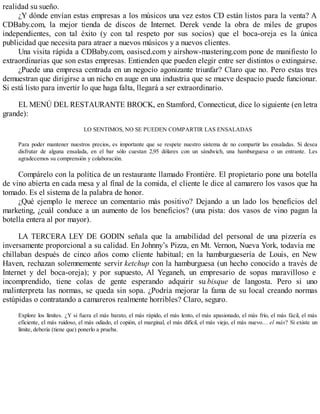 realidad su sueño.
¿Y dónde envían estas empresas a los músicos una vez estos CD están listos para la venta? A
CDBaby.com, la mejor tienda de discos de Internet. Derek vende la obra de miles de grupos
independientes, con tal éxito (y con tal respeto por sus socios) que el boca-oreja es la única
publicidad que necesita para atraer a nuevos músicos y a nuevos clientes.
Una visita rápida a CDBaby.com, oasiscd.com y airshow-mastering.com pone de manifiesto lo
extraordinarias que son estas empresas. Entienden que pueden elegir entre ser distintos o extinguirse.
¿Puede una empresa centrada en un negocio agonizante triunfar? Claro que no. Pero estas tres
demuestran que dirigirse a un nicho en auge en una industria que se mueve despacio puede funcionar.
Si está listo para invertir lo que haga falta, llegará a ser extraordinario.
EL MENÚ DEL RESTAURANTE BROCK, en Stamford, Connecticut, dice lo siguiente (en letra
grande):
LO SENTIMOS, NO SE PUEDEN COMPARTIR LAS ENSALADAS
Para poder mantener nuestros precios, es importante que se respete nuestro sistema de no compartir las ensaladas. Si desea
disfrutar de alguna ensalada, en el bar sólo cuestan 2,95 dólares con un sándwich, una hamburguesa o un entrante. Les
agradecemos su comprensión y colaboración.
Compárelo con la política de un restaurante llamado Frontière. El propietario pone una botella
de vino abierta en cada mesa y al final de la comida, el cliente le dice al camarero los vasos que ha
tomado. Es el sistema de la palabra de honor.
¿Qué ejemplo le merece un comentario más positivo? Dejando a un lado los beneficios del
marketing, ¿cuál conduce a un aumento de los beneficios? (una pista: dos vasos de vino pagan la
botella entera al por mayor).
LA TERCERA LEY DE GODIN señala que la amabilidad del personal de una pizzería es
inversamente proporcional a su calidad. En Johnny’s Pizza, en Mt. Vernon, Nueva York, todavía me
chillaban después de cinco años como cliente habitual; en la hamburguesería de Louis, en New
Haven, rechazan solemnemente servir ketchup con la hamburguesa (un hecho conocido a través de
Internet y del boca-oreja); y por supuesto, Al Yeganeh, un empresario de sopas maravilloso e
incomprendido, tiene colas de gente esperando adquirir su bisque de langosta. Pero si uno
malinterpreta las normas, se queda sin sopa. ¿Podría mejorar la fama de su local creando normas
estúpidas o contratando a camareros realmente horribles? Claro, seguro.
Explore los límites. ¿Y si fuera el más barato, el más rápido, el más lento, el más apasionado, el más frío, el más fácil, el más
eficiente, el más ruidoso, el más odiado, el copión, el marginal, el más difícil, el más viejo, el más nuevo… el más? Si existe un
límite, debería (tiene que) ponerlo a prueba.
 