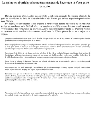La sal no es aburrida: ocho nuevas maneras de hacer que la Vaca entre
en acción
Durante cincuenta años, Morton ha convertido la sal en un producto de consumo aburrido. La
gente en sus oficinas le daría la razón sin dudarlo si afirmara que en este negocio no puede haber
Vaca Púrpura.
Por suerte, los que crearon la sal artesana a partir de sal marina en Francia no lo pensaban.
Venden su asombrosa sal a 20 $ el kilo. Los hawaianos también acaban de entrar en el mercado,
revolucionando los restaurantes de gourmets. Ahora, la normalmente aburrida sal Diamond Kosher
ve como sus ventas anuales se incrementan en millones de dólares porque la sal sabe mejor en la
comida.
¿Su producto es más aburrido que la sal? No es probable. Así que elabore una lista de diez maneras de cambiar su producto (no la
promoción) para que atraiga a una parte de su público.
Piense en pequeño. Un vestigio del complejo televisión-industria es la necesidad de pensar en masas. La corriente general es que
si no le gusta a todo el mundo ya no vale la pena. Pero esto ha cambiado. Piense en el mercado más pequeño concebible y
describa un producto que lo abrume siendo extraordinario. Y siga desde ahí.
Subcontrate. Si la fábrica le está dando problemas a la hora de dar vida al producto, búsquese otra fábrica. Una vez tiene la
habilidad para hablar directamente con su cliente más leal, resulta más fácil desarrollar y vender cosas increíbles. Sin los filtros de
la publicidad, los mayoristas y los vendedores al por menor, puede crear productos mucho más extraordinarios.
Copie. No de su industria, de las otras. Encuentre una industria más insulsa que la suya, descubra quién es extraordinario (no le
llevará mucho tiempo) y haga lo mismo que ellos.
Vaya un paso más allá, o dos. Identifique a un competidor que se considere siempre al límite y supérelo. Cualquier cosa que ellos
hagan, hágala usted más. Mejor y más seguro, haga lo contrario que ellos.
Encuentre cosas que «no se hacen» en su industria y hágalas. JetBlue casi llegó a imponer un código de vestuario para sus
clientes. Todavía juegan con la idea de dar un billete gratis al pasajero mejor vestido del avión. Un cirujano plástico podría regalar
certificados de regalo; un editor podría poner un libro de oferta; Stew Leonard sacó las fresas de sus cajas para que los clientes
pudieran elegir las que querían y dobló las ventas.
Y, «¿por qué no?». No hay una buena razón para no hacer casi nada de lo que no hace. Casi todo lo que no hace es el resultado
del miedo, la inercia o una falta histórica de alguien preguntando «¿Por qué no?».
 