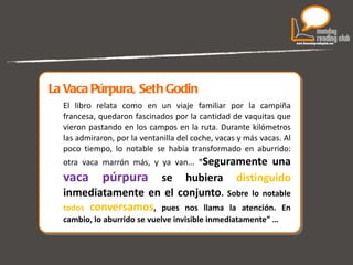 La Vaca Púrpura, Seth Godin El libro relata como en un viaje familiar por la campiña francesa, quedaron fascinados por la cantidad de vaquitas que vieron pastando en los campos en la ruta. Durante kilómetros las admiraron, por la ventanilla del coche, vacas y más vacas. Al poco tiempo, lo notable se había transformado en aburrido: otra vaca marrón más, y ya van...  " Seguramente una  vaca púrpura  se hubiera  distinguido  inmediatamente en el conjunto .  Sobre lo notable  todos  conversamos , pues nos llama la atención. En cambio, lo aburrido se vuelve invisible inmediatamente” … 