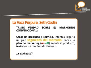 La Vaca Púrpura, Seth Godin TRISTE VERDAD SOBRE EL MARKETING CONVENCIONAL: Creas   un producto  o  servicio , intentas llegar a un gran  segmento del mercado , haces un  plan de marketing  ( on - off ) acorde al producto,  inviertes  un montón de dinero … ¿ Y qué pasa ?  