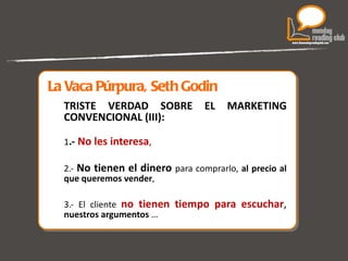 La Vaca Púrpura, Seth Godin TRISTE VERDAD SOBRE EL MARKETING CONVENCIONAL (III): 1 .-  No les interesa ,  2.-  No tienen el dinero  para comprarlo,  al precio al que queremos vender , 3.- El cliente  no tienen tiempo para escuchar ,   nuestros argumentos  …  