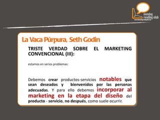 La Vaca Púrpura, Seth Godin TRISTE VERDAD SOBRE EL MARKETING CONVENCIONAL (III): estamos en serios problemas: Debemos  crear  productos-servicios  notables   que sean deseados y  bienvenidos por las personas adecuadas . Y para ello debemos  incorporar al marketing en la etapa del diseño   del  producto  -  servicio ,  no después , como suele ocurrir. 
