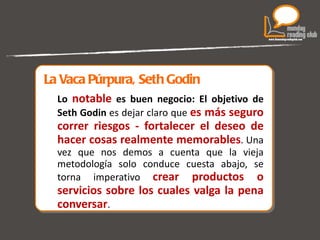 La Vaca Púrpura, Seth Godin Lo  notable  es buen negocio: El objetivo de Seth Godin  es dejar claro que  es más seguro correr riesgos - fortalecer el deseo de hacer cosas realmente memorables . Una vez que nos demos a cuenta que la vieja metodología solo conduce cuesta abajo, se torna imperativo  crear productos o servicios sobre los cuales valga la pena conversar .  