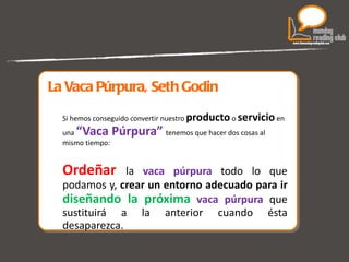 La Vaca Púrpura, Seth Godin Si hemos conseguido convertir nuestro  producto  o  servicio  en una  “Vaca Púrpura”   tenemos que hacer dos cosas al mismo tiempo:  Ordeñar  la  vaca púrpura  todo lo que podamos y,  crear un entorno adecuado para ir  diseñando la próxima   vaca púrpura   que sustituirá a la anterior cuando ésta desaparezca. 