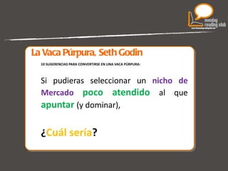 La Vaca Púrpura, Seth Godin 10 SUGERENCIAS PARA CONVERTIRSE EN UNA VACA PÚRPURA: Si pudieras seleccionar un  nicho de Mercado   poco atendido  al que  apuntar   (y dominar),  ¿ Cuál sería ? 