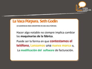 La Vaca Púrpura, Seth Godin 10 SUGERENCIAS PARA CONVERTIRSE EN UNA VACA PÚRPURA: Hacer algo notable no siempre implica cambiar las  maquinarias de la fábrica .  Puede ser la forma en que  contestamos el teléfono ,  Lanzamos   una   nueva marca  o, La  modificación del  software  de facturación. 