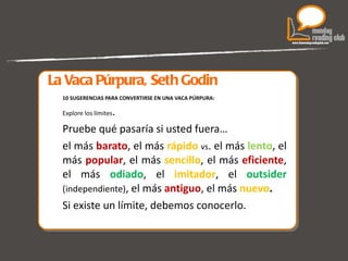 La Vaca Púrpura, Seth Godin 10 SUGERENCIAS PARA CONVERTIRSE EN UNA VACA PÚRPURA: Explore los límites .  Pruebe qué pasaría si usted fuera… el más  barato , el más  rápido   vs . el más  lento , el más  popular , el más  sencillo , el más  eficiente , el más  odiado , el  imitador , el  outsider  (independiente) , el más  antiguo , el más  nuevo . Si existe un límite, debemos conocerlo. 