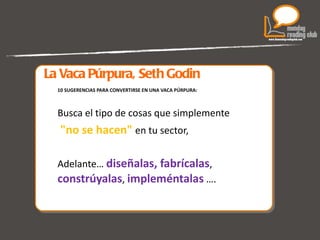 La Vaca Púrpura, Seth Godin 10 SUGERENCIAS PARA CONVERTIRSE EN UNA VACA PÚRPURA: Busca el tipo de cosas que simplemente "no se hacen"  en tu sector,  Adelante…  diseñalas, fabrícalas ,  constrúyalas ,  impleméntalas   …. 