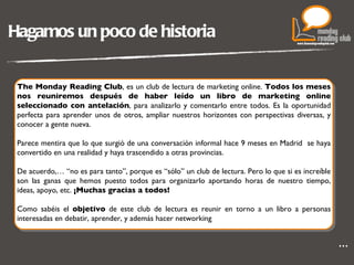 Hagamos un poco de historia The Monday Reading Club , es un club de lectura de marketing online.  Todos los meses nos reuniremos después de haber leído un libro de marketing online seleccionado con antelación , para analizarlo y comentarlo entre todos. Es la oportunidad perfecta para aprender unos de otros, ampliar nuestros horizontes con perspectivas diversas, y conocer a gente nueva. Parece mentira que lo que surgió de una conversación informal hace 9 meses en Madrid  se haya convertido en una realidad y haya trascendido a otras provincias. De acuerdo,… “no es para tanto”, porque es “sólo” un club de lectura. Pero lo que si es increíble son las ganas que hemos puesto todos para organizarlo aportando horas de nuestro tiempo, ideas, apoyo, etc.  ¡Muchas gracias a todos! Como sabéis el  objetivo  de este club de lectura es reunir en torno a un libro a personas interesadas en debatir, aprender, y además hacer networking . … 