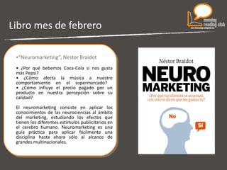 Libro mes de febrero “ Neuromarketing”, Nestor Braidot •  ¿Por qué bebemos Coca-Cola si nos gusta más Pepsi?  •  ¿Cómo afecta la música a nuestro comportamiento en el supermercado?  • ¿Cómo influye el precio pagado por un producto en nuestra percepción sobre su calidad?  El neuromarketing consiste en aplicar los conocimientos de las neurociencias al ámbito del marketing, estudiando los efectos que tienen los diferentes estímulos publicitarios en el cerebro humano. Neuromarketing es una guía práctica para aplicar fácilmente una disciplina hasta ahora sólo al alcance de grandes multinacionales.   