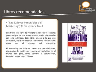 Libros recomendados “ Las 22 leyes Inmutables del Marketing”, Al Ries y Jack Trout Constituye un libro de referencia para todos aquellas personas que, de una u otra manera, están relacionadas con esta actividad. Este libro, ameno a la par que instructivo, nos hace meditar sobre cómo funcionan las cosas en el mundo del marketing. El marketing en Internet tiene sus peculiaridades, diferencias de matiz con respecto al marketing en el mundo real pero, como veremos a continuación, también cumple estas 22 Leyes. 