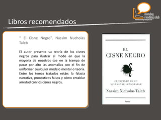 Libros recomendados “  El Cisne Negro”, Nassim Nucholas Taleb El autor presenta su teoría de los cisnes negros para ilustrar el modo en que la mayoría de nosotros cae en la trampa de pasar por alto las anomalías con el fin de uniformar cualquier modelo mental o teoría. Entre los temas tratados están: la falacia narrativa, pronósticos falsos y cómo entablar amistad con los cisnes negros. 