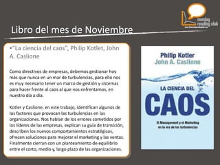 Libro del mes de Noviembre “ La ciencia del caos”, Philip Kotlet, John A. Caslione Como directivos de empresas, debemos gestionar hoy más que nunca en un mar de turbulencias, para ello nos es muy necesario tener un marco de gestión y sistemas para hacer frente al caos al que nos enfrentamos, en nuestro día a día. Kotler y Caslione, en este trabajo, identifican algunos de los factores que provocan las turbulencias en las organizaciones. Nos hablan de los errores cometidos por los líderes de las empresas, explican su guía de transición, describen los nuevos comportamientos estratégicos, ofrecen soluciones para mejorar el marketing y las ventas. Finalmente cierran con un planteamiento de equilibrio entre el corto, medio y, largo plazo de las organizaciones. 