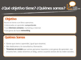 ¿Qué objetivo tiene? ¿Quiénes somos? Reunir en torno a un libro a personas: Interesadas en aprender  compartiendo Con  intereses comunes : marketing e Internet Con ganas de hacer  networking Gente que viene a aprender, igual que vosotros. Nos dedicamos a la consultoría y formación. Tenemos en común  que somos personas inquietas y con ganas de aprender, nos encanta leer, todos tenemos un blog, somos usuarios activos de las redes sociales. Objetivo  Quiénes Somos  