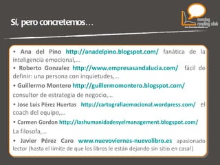 Sí, pero concretemos… Ana del Pino  http://anadelpino.blogspot.com/   fanática de la inteligencia emocional,… Roberto Gonzalez  http://www.empresasandalucia.com/   fácil de definir: una persona con inquietudes,…  Guillermo Montero  http://guillermomontero.blogspot.com/ consultor de estrategia de negocio,… Jose Luis Pérez Huertas  http://cartografiaemocional.wordpress.com/   el coach del equipo,… Carmen Gordon  http://lashumanidadesyelmanagement.blogspot.com/ La filosofa,… Javier Pérez Caro  www.nuevoviernes-nuevolibro.es   apasionado lector (hasta el límite de que los libros le están dejando sin sitio en casa!) 