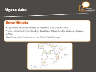 Algunos datos La primera edición se celebró en Madrid el 1 de Junio de 2009. Sedes actuales del club:  Madrid ,  Barcelona ,  Bilbao ,  Sevilla ,  Valencia ,  Alicante  y,  Vigo Próximas sedes: Salamanca, Lima (Peru) Oslo (Noruega)  Breve Historia 