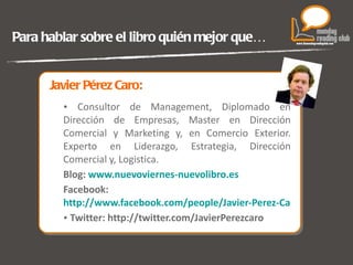 Javier Pérez Caro: Consultor de Management, Diplomado en Dirección de Empresas, Master en Dirección Comercial y Marketing y, en Comercio Exterior. Experto en Liderazgo, Estrategia, Dirección Comercial y, Logistica. Blog:   www.nuevoviernes-nuevolibro.es Facebook: http://www.facebook.com/people/Javier-Perez-Caro/1172413015 Twitter:   http://twitter.com/JavierPerezcaro Para hablar sobre el libro quién mejor que… 
