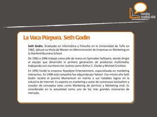   La Vaca Púrpura, Seth Godin Seth Godin , Graduado en Informática y Filosofía en la Universidad de Tufts en 1982, obtuvo su título de Master en Administración de Empresas en Marketing en la Stanford Business School. De 1983 a 1986 trabajó como jefe de marca en Spinnaker Software, donde dirigió al equipo que desarrolló la primera generación de productos multimedia, trabajando con escritores tan ilustres como Arthur C. Clarke y Michael Crichton. En 1995 fundó la empresa Yoyodyne Entertainment, especializada en marketing interactivo. En 1998 está compañía fue adquirida por Yahoo!. Ese mismo año Seth Godin recibió el premio Momentum en mérito a sus notables logros en la industria de Internet. Es experto en marketing y autor de numerosos bestsellers y creador de conceptos tales como Marketing de permiso y Marketing viral. Es considerado en la actualidad como uno de los más grandes visionarios de mercado. 