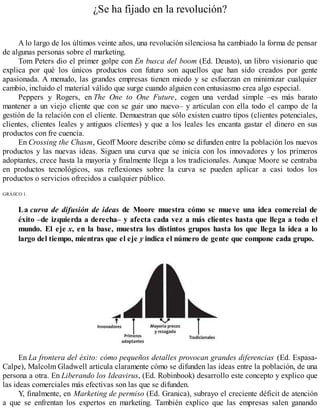 ¿Se ha fijado en la revolución?
A lo largo de los últimos veinte años, una revolución silenciosa ha cambiado la forma de pensar
de algunas personas sobre el marketing.
Tom Peters dio el primer golpe con En busca del boom (Ed. Deusto), un libro visionario que
explica por qué los únicos productos con futuro son aquellos que han sido creados por gente
apasionada. A menudo, las grandes empresas tienen miedo y se esfuerzan en minimizar cualquier
cambio, incluido el material válido que surge cuando alguien con entusiasmo crea algo especial.
Peppers y Rogers, en The One to One Future, cogen una verdad simple –es más barato
mantener a un viejo cliente que con se guir uno nuevo– y articulan con ella todo el campo de la
gestión de la relación con el cliente. Demuestran que sólo existen cuatro tipos (clientes potenciales,
clientes, clientes leales y antiguos clientes) y que a los leales les encanta gastar el dinero en sus
productos con fre cuencia.
En Crossing the Chasm, Geoff Moore describe cómo se difunden entre la población los nuevos
productos y las nuevas ideas. Siguen una curva que se inicia con los innovadores y los primeros
adoptantes, crece hasta la mayoría y finalmente llega a los tradicionales. Aunque Moore se centraba
en productos tecnológicos, sus reflexiones sobre la curva se pueden aplicar a casi todos los
productos o servicios ofrecidos a cualquier público.
GRÁfiCO 1.
La curva de difusión de ideas de Moore muestra cómo se mueve una idea comercial de
éxito –de izquierda a derecha– y afecta cada vez a más clientes hasta que llega a todo el
mundo. El eje x, en la base, muestra los distintos grupos hasta los que llega la idea a lo
largo del tiempo, mientras que el eje y indica el número de gente que compone cada grupo.
En La frontera del éxito: cómo pequeños detalles provocan grandes diferencias (Ed. Espasa-
Calpe), Malcolm Gladwell articula claramente cómo se difunden las ideas entre la población, de una
persona a otra. En Liberando los Ideavirus, (Ed. Robinbook) desarrollo este concepto y explico que
las ideas comerciales más efectivas son las que se difunden.
Y, finalmente, en Marketing de permiso (Ed. Granica), subrayo el creciente déficit de atención
a que se enfrentan los expertos en marketing. También explico que las empresas salen ganando
 