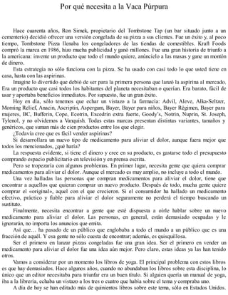 Por qué necesita a la Vaca Púrpura
Hace cuarenta años, Ron Simek, propietario del Tombstone Tap (un bar situado junto a un
cementerio) decidió ofrecer una versión congelada de su pizza a sus clientes. Fue un éxito y, al poco
tiempo, Tombstone Pizza llenaba los congeladores de las tiendas de comestibles. Kraft Foods
compró la marca en 1986, hizo mucha publicidad y ganó millones. Fue una gran historia de triunfo a
la americana: invente un producto que todo el mundo quiere, anúncielo a las masas y gane un montón
de dinero.
Esta estrategia no sólo funciona con la pizza. Se ha usado con casi todo lo que usted tiene en
casa, hasta con las aspirinas.
Imagine lo divertido que debió de ser para la primera persona que lanzó la aspirina al mercado.
Era un producto que casi todos los habitantes del planeta necesitaban o querían. Era barato, fácil de
usar y aportaba beneficios inmediatos. Por supuesto, fue un gran éxito.
Hoy en día, sólo tenemos que echar un vistazo a la farmacia: Advil, Aleve, Alka-Seltzer,
Morning Relief, Anacin, Ascriptin, Aspergum, Bayer, Bayer para niños, Bayer Régimen, Bayer para
mujeres, BC, Bufferin, Cope, Ecotrin, Excedrin extra fuerte, Goody’s, Notrin, Nuprin, St. Joseph,
Tylenol, y no olvidemos a Vanquish. Todas estas marcas presentan distintas variantes, tamaños y
genéricos, que suman más de cien productos entre los que elegir.
¿Todavía cree que es fácil vender aspirinas?
Si desarrollara un nuevo tipo de medicamento para aliviar el dolor, aunque fuera mejor que
todos los mencionados, ¿qué haría?
La respuesta evidente, si tiene el dinero y cree en su producto, es gastarse todo el presupuesto
comprando espacio publicitario en televisión y en prensa escrita.
Pero se tropezaría con algunos problemas. En primer lugar, necesita gente que quiera comprar
medicamentos para aliviar el dolor. Aunque el mercado es muy amplio, no incluye a todo el mundo.
Una vez halladas las personas que compran medicamentos para aliviar el dolor, tiene que
encontrar a aquellos que quieran comprar un nuevo producto. Después de todo, mucha gente quiere
comprar el «original», aquel con el que crecieron. Si el consumidor ha hallado un medicamento
efectivo, práctico y fiable para aliviar el dolor seguramente no perderá el tiempo buscando un
sustituto.
Finalmente, necesita encontrar a gente que esté dispuesta a oírle hablar sobre un nuevo
medicamento para aliviar el dolor. Las personas, en general, están demasiado ocupadas y le
ignorarán, no importa los anuncios que emita.
Así que… ha pasado de un público que englobaba a todo el mundo a un público que es una
fracción de aquél. Y esa gente no sólo cuesta de encontrar; además, es quisquillosa.
Ser el primero en lanzar pizzas congeladas fue una gran idea. Ser el primero en vender un
medicamento para aliviar el dolor fue una idea aún mejor. Pero claro, estas ideas ya las han tenido
otros.
Vamos a considerar por un momento los libros de yoga. El principal problema con estos libros
es que hay demasiados. Hace algunos años, cuando no abundaban los libros sobre esta disciplina, lo
único que un editor necesitaba para triunfar era un buen título. Si alguien quería un manual de yoga,
iba a la librería, echaba un vistazo a los tres o cuatro que había sobre el tema y compraba uno.
A día de hoy se han editado más de quinientos libros sobre este tema, sólo en Estados Unidos.
 
