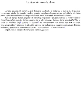 La atención no es la clave
La vieja guardia del marketing está dispuesta a defender el poder de la publicidad televisiva.
Les encanta señalar las pasadas batallas ganadas y explicar alegremente por qué sólo la televisión
puede captar la atención necesaria para lanzar un nuevo producto o mantener uno existente.
Aun así, Sergio Zyman, el gurú del marketing responsable en gran parte de la resurrección de
Coca-Cola, señala que dos de los anuncios de la televisión más famosos de la historia (I’d like to
teach the World to sing2 y Mean Joe Greene3) no vendieron una sola botella más de Coca-Cola.
Eran entretenidos y atrajeron la atención, pero no se tradujeron en ingresos comerciales. Bromea
diciendo que el anuncio debería haber dicho: I’d like to teach the world to drink4.
En palabras de Sergio: «Kmart presta atención, ¿y qué?»
 