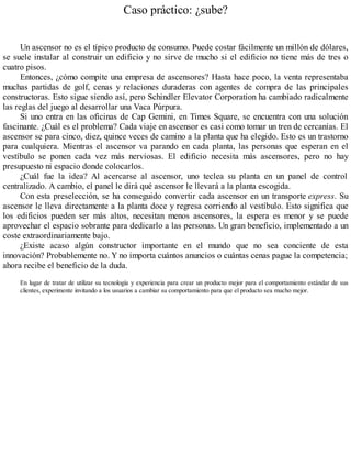Caso práctico: ¿sube?
Un ascensor no es el típico producto de consumo. Puede costar fácilmente un millón de dólares,
se suele instalar al construir un edificio y no sirve de mucho si el edificio no tiene más de tres o
cuatro pisos.
Entonces, ¿cómo compite una empresa de ascensores? Hasta hace poco, la venta representaba
muchas partidas de golf, cenas y relaciones duraderas con agentes de compra de las principales
constructoras. Esto sigue siendo así, pero Schindler Elevator Corporation ha cambiado radicalmente
las reglas del juego al desarrollar una Vaca Púrpura.
Si uno entra en las oficinas de Cap Gemini, en Times Square, se encuentra con una solución
fascinante. ¿Cuál es el problema? Cada viaje en ascensor es casi como tomar un tren de cercanías. El
ascensor se para cinco, diez, quince veces de camino a la planta que ha elegido. Esto es un trastorno
para cualquiera. Mientras el ascensor va parando en cada planta, las personas que esperan en el
vestíbulo se ponen cada vez más nerviosas. El edificio necesita más ascensores, pero no hay
presupuesto ni espacio donde colocarlos.
¿Cuál fue la idea? Al acercarse al ascensor, uno teclea su planta en un panel de control
centralizado. A cambio, el panel le dirá qué ascensor le llevará a la planta escogida.
Con esta preselección, se ha conseguido convertir cada ascensor en un transporte express. Su
ascensor le lleva directamente a la planta doce y regresa corriendo al vestíbulo. Esto significa que
los edificios pueden ser más altos, necesitan menos ascensores, la espera es menor y se puede
aprovechar el espacio sobrante para dedicarlo a las personas. Un gran beneficio, implementado a un
coste extraordinariamente bajo.
¿Existe acaso algún constructor importante en el mundo que no sea conciente de esta
innovación? Probablemente no. Y no importa cuántos anuncios o cuántas cenas pague la competencia;
ahora recibe el beneficio de la duda.
En lugar de tratar de utilizar su tecnología y experiencia para crear un producto mejor para el comportamiento estándar de sus
clientes, experimente invitando a los usuarios a cambiar su comportamiento para que el producto sea mucho mejor.
 