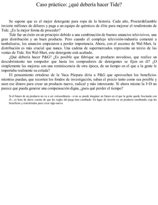 Caso práctico: ¿qué debería hacer Tide?
Se supone que es el mejor detergente para ropa de la historia. Cada año, Procter&Gamble
invierte millones de dólares y paga a un equipo de químicos de élite para mejorar el rendimiento de
Tide. ¿Es la mejor forma de proceder?
Tide fue un éxito en un principio debido a una combinación de buenos anuncios televisivos, una
gran distribución y un buen producto. Pero cuando el complejo televisión-industria comenzó a
tambalearse, los anuncios empezaron a perder importancia. Ahora, con el ascenso de Wal-Mart, la
distribución es más crucial que nunca. Una cadena de supermercados representa un tercio de las
ventas de Tide. Sin Wal-Mart, este detergente está acabado.
¿Qué debería hacer P&G? ¿Es posible que fabrique un producto novedoso, que realice un
descubrimiento tan rompedor que hasta los compradores de detergentes se fijen en él? ¿O
simplemente las mejoras son una reminiscencia de otra época, de un tiempo en el que a la gente le
importaba realmente su colada?
El pensamiento ortodoxo de la Vaca Púrpura diría a P&G que aprovechen los beneficios
mientras puedan, que recorten los fondos de investigación, suban el precio tanto como sea posible y
usen ese dinero para crear un producto nuevo, radical y más interesante. Si ahora mismo la I+D no
parece que pueda generar una compensación digna, ¿para qué perder el tiempo?
Si el futuro de un producto no va a ser extraordinario –si no se puede imaginar un futuro en el que la gente quede fascinada con
él–, es hora de darse cuenta de que las reglas del juego han cambiado. En lugar de invertir en un producto moribundo, coja los
beneficios y reinviértalos para crear algo nuevo.
 