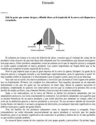 Entrando
GRÁfiCO 6.
Sólo la gente que asume riesgos y difunde ideas en la izquierda de la curva está dispuesta a
escucharle.
Si echamos un vistazo a la curva de difusión de ideas, veremos que el volumen de ventas de un
producto viene después de que éste haya sido adoptado por los consumidores que desean arriesgarse
con algo nuevo. Estos primeros adoptantes crean un entorno en el que la mayoría precoz y rezagada
se siente segura comprando el nuevo producto. Las ventas importantes no llegan hasta que se ha
vendido por completo la parte izquierda de la curva.
Pero lo que importa aquí es que la gran mayoría de la curva le ignora. Siempre. La gente de la
mayoría precoz y rezagada escucha a sus homólogos experimentados, pero le ignorarán a usted. Es
muy tentador omitir la izquierda e ir directamente a por el jugoso centro, pero eso ya no funciona.
Sea cual sea el sector, los nuevos productos y servicios que alcanzan el éxito siguen este patrón
tras su lanzamiento. Primero, los compran los innovadores. Son aquellas personas de un mercado
determinado a las que les gusta ser los primeros en tener algo. Quizá ni siquiera necesiten el
producto, simplemente lo quieren. Los innovadores son los que se sientan en la primera fila en un
desfile de modas en París, van a Internet World y leen revistas de comercio modernas.
Junto a los innovadores, en la curva de Moore se hallan los primeros adoptantes (no los
adaptadores precoces, eso sería exactamente lo contrario). Los primeros adoptantes son aquellos que
se pueden beneficiar de un nuevo producto y que están ansiosos por mantener su ventaja sobre el
resto de la población gracias a nuevos productos y servicios. Ya sea un nuevo método de inversión
(como bonos sin interés) o un nuevo programa de televisión, en cualquier mercado significativo este
público tiene peso y ganas de gastar dinero.
Tras las huellas de los primeros adoptantes viene la mayoría precoz y rezagada. Estos
consumidores no están deseando necesariamente un nuevo producto o servicio que les pueda
beneficiar, pero si un número significativo de conocidos lo prueban y hablan de él, lo más probable
es que acaben cayendo también.
Es esencial darse cuenta de dos aspectos de este grupo grande y provechoso. En primer lugar,
 
