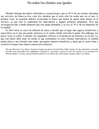 No todos los clientes son iguales
Michael Schrage descubrió refiriéndose a un gran banco, que el 10 % de sus clientes utilizaban
sus servicios de banca on-line cada día, mientras que el resto sólo los usaba una vez al mes. A
primera vista, un consultor hubiera aconsejado al banco que dejara de gastar tanto dinero en el
servicio, ya que sólo lo empleaban los innovadores y algunos primeros adoptantes. Pero una
investigación más a fondo demostró que este grupo detentaba, a su vez, el 70 % de los depósitos de
la entidad.
Es fácil mirar la curva de difusión de ideas y decidir que el lugar más jugoso, beneficioso y
maravilloso en el que uno puede colocarse es el centro, donde está toda la gente. Sin embargo, eso
pocas veces es cierto. A menudo, los segmentos valiosos se localizan en un extremo o en el otro. Lo
que este banco debe tener en cuenta es que centrándose en estos clientes innovadores, la entidad
puede atraer a una clientela más audaz, que genere mayores beneficios, y dejar que el sector lento y
en declive busque otros bancos (menos provechosos).
Hay que diferenciar a los clientes. Encontrar el grupo que genera más beneficios, hallar el grupo con más propensión a transmitir,
descubrir cómo desarrollar, hacer publicidad y compensar a cada grupo e ignorar al resto. Sus anuncios (y sus productos) no
deberían dirigirse a la masa, sino que deberían satisfacer a los clientes que usted elegiría si pudiera elegir a sus clientes.
 
