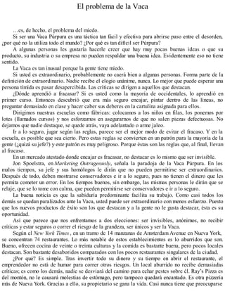 El problema de la Vaca
…es, de hecho, el problema del miedo.
Si ser una Vaca Púrpura es una táctica tan fácil y efectiva para abrirse paso entre el desorden,
¿por qué no la utiliza todo el mundo? ¿Por qué es tan difícil ser Púrpura?
A algunas personas les gustaría hacerle creer que hay muy pocas buenas ideas o que su
producto, su industria o su empresa no pueden respaldar una buena idea. Evidentemente eso no tiene
sentido.
La Vaca es tan inusual porque la gente tiene miedo.
Si usted es extraordinario, probablemente no caerá bien a algunas personas. Forma parte de la
definición de extraordinario. Nadie recibe el elogio unánime, nunca. Lo mejor que puede esperar una
persona tímida es pasar desapercibida. Las críticas se dirigen a aquellos que destacan.
¿Dónde aprendió a fracasar? Si es usted como la mayoría de occidentales, lo aprendió en
primer curso. Entonces descubrió que era más seguro encajar, pintar dentro de las líneas, no
preguntar demasiado en clase y hacer caber sus deberes en la cartulina asignada para ellos.
Dirigimos nuestras escuelas como fábricas: colocamos a los niños en filas, los ponemos por
lotes (llamados cursos) y nos esforzamos en asegurarnos de que no salen piezas defectuosas. No
dejamos que nadie destaque, se quede atrás, vaya adelantado o arme jaleo.
Ir a lo seguro, jugar según las reglas, parece ser el mejor modo de evitar el fracaso. Y en la
escuela, es posible que sea cierto. Pero estas reglas se convierten en un patrón para la mayoría de la
gente (¿quizá su jefe?) y este patrón es muy peligroso. Porque éstas son las reglas que, al final, llevan
al fracaso.
En un mercado atestado donde encajar es fracasar, no destacar es lo mismo que ser invisible.
Jon Spoelstra, en Marketing Outrageously, señala la paradoja de la Vaca Púrpura. En los
malos tiempos, su jefe y sus homólogos le dirán que no pueden permitirse ser extraordinarios.
Después de todo, deben mostrarse conservadores e ir a lo seguro, pues no tienen el dinero que les
permita cometer un error. En los tiempos buenos, sin embargo, las mismas personas le dirán que se
relaje, que se lo tome con calma, que pueden permitirse ser conservadores e ir a lo seguro.
La buena noticia es que la sabiduría predominante facilita su trabajo. Como casi todos los
demás se quedan paralizados ante la Vaca, usted puede ser extraordinario con menos esfuerzo. Puesto
que los nuevos productos de éxito son los que destacan y a la gente no le gusta destacar, ésta es su
oportunidad.
Así que parece que nos enfrentamos a dos elecciones: ser invisibles, anónimos, no recibir
críticas y estar seguros o correr el riesgo de la grandeza, ser únicos y ser la Vaca.
Según el New York Times , en un tramo de 14 manzanas de Amsterdam Avenue en Nueva York,
se concentran 74 restaurantes. Lo más notable de estos establecimientos es lo aburridos que son.
Bueno, ofrecen cocina de veinte o treinta culturas y la comida es bastante buena, pero pocos locales
destacan. Son bastante desaboridos comparados con los pocos restaurantes singulares de la ciudad.
¿Por qué? Es simple. Tras invertir todo su dinero y su tiempo en abrir el restaurante, el
emprendedor no está de humor para correr otros riesgos. Un local aburrido no recibe demasiadas
críticas; es como los demás, nadie se desviará del camino para echar pestes sobre él. Ray’s Pizza es
del montón, no le causará molestias de estómago, pero tampoco quedará encantado. Es otra pizzería
más de Nueva York. Gracias a ello, su propietario se gana la vida. Casi nunca tiene que preocuparse
 