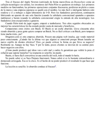 Tras el fracaso del Apple Newton (satirizado de forma maravillosa en Doonesbury como un
callejón tecnológico sin salida), los inventores del Palm Pilot se quedaron sin trabajo. Los primeros
modelos no funcionaban, las primeras operaciones conjuntas fracasaron, perdieron un pleito a causa
de la marca y una empresa japonesa se quedó con el nombre. Lo más fácil e inteligente hubiera sido
rendirse e ir a trabajar a algún laboratorio de I+D. Pero los fundadores persistieron, continuaron
fabricando un aparato de una sola función (cuando la sabiduría convencional apuntaba a aparatos
multitarea) y barato (cuando la sabiduría convencional exigía la entrada de alta tecnología). Los
fundadores eran excepcionales y ganaron.
Cuando Palm trató de jugar seguro, empezó a tambalearse. Tres años seguidos obcecados en
mejorar las características les ha costado perder cuota de mercado y beneficios.
Comparemos estos éxitos con Buick. El Buick es un coche aburrido. Lleva cincuenta años
siendo aburrido y poca gente quiere comprar un Buick. No es fácil criticar a un Buick, pero tampoco
tiene mucho éxito, ¿no?
Drugstore.com es otra empresa aburrida. Poseen una página web insulsa, que vende material
poco emocionante. ¿Cuándo fue la última vez que alguien se emocionó porque Braun lanzaba un
nuevo cepillo de dientes eléctrico? Pero ¿se puede criticar la forma en que lleva su negocio?
Realmente no. Aunque no hay Vaca. Y por lo tanto, pocos clientes se desvían de su camino para
hacer negocios con ellos.
¿Cómo puede predecir qué ideas van a salir mal y cuáles le garantizan que valdrá la pena el
esfuerzo que supone lanzarlas? La respuesta es sencilla: no puede.
Bueno, si fuera fácil convertirse en una estrella del rock, todo el mundo lo haría.
No puede saber si su Vaca Púrpura funcionará. Nunca sabrá si es lo bastante extraordinaria o
demasiado arriesgada. Ésa es la clave. Es el hecho de no poder predecir el resultado lo que hace que
funcione.
La lección es sencilla: lo aburrido conduce al fracaso5.
 