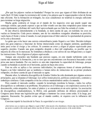 Siga al líder
¿Por qué los pájaros vuelan en bandadas? Porque las aves que siguen al líder disfrutan de un
vuelo fácil. El líder rompe la resistencia del viento y los pájaros que le siguen pueden volar de forma
más eficiente. Sin la formación en triángulo, las ocas canadienses no tendrían la energía suficiente
para terminar su larga migración.
Mucha gente contraria al riesgo en el mundo de los negocios cree que puede seguir una
estrategia similar, que puede esperar a que un líder triunfe con una idea rompedora para lanzar una
copia rápidamente y disfrutar del vuelo fácil aprovechando que ese líder ha cortado el viento.
Si uno observa detenidamente a la bandada, se dará cuenta de que, en realidad, las aves no
vuelan en formación. Cada pocos minutos, uno de los miembros rezagados abandona su posición,
vuela hasta el frente y toma el mando, lo cual proporciona al líder anterior la oportunidad de ponerse
en la cola y descansar.
La gente que evita hacer una carrera extraordinaria jamás llegará a ser líder. Deciden trabajar
para una gran empresa y funcionar de forma intencionada como un zángano anónimo, quedándose
atrás para evitar el riesgo y las críticas. Si cometen un error y eligen al pájaro equivocado para
seguirlo, pierden. Cuando una gran compañía despide a diez mil empleados, es posible que la
mayoría de ellos no lo merezcan. Se limitaban a obedecer, a no salirse de sus obligaciones y a seguir
las instrucciones. Pero eligieron el pájaro equivocado.
Aunque uno encuentre una bandada que parezca segura, en este mundo turbulento cada vez
cuesta más mantener la formación, y no es raro que nos encontremos con frecuencia buscando a toda
prisa una nueva bandada. Por ese motivo es aún más importante la capacidad de liderazgo, porque
cuando su bandada se pierde en el horizonte, quizás no haya otra cerca.
Esto no sólo se aplica a las carreras individuales; las empresas tienen el mismo problema.
Siguen a un líder industrial que se tambalea o lanzan miles de imitaciones de su primer producto
rompedor, sin darse cuenta de que el mercado se agota.
Durante años, la industria discográfica de Estados Unidos ha sido dominada por algunos actores
principales, que se disputan el liderazgo. Los sellos tienen precios, políticas comerciales, contratos y
embalajes similares. Cada compañía evita las críticas manteniéndose unida a la manada.
Pero cuando el mercado cambia –cuando la tecnología reordena la baraja–, todos los sellos
discográficos se enfrentan a un problema. Sin práctica en el liderazgo y sin experiencia acerca de lo
desconocido, están atrapados, les entra el pánico y se encuentran en un serio aprieto. La asociación
de discográficas estadounidenses, la RIAA, está gastando millones de dólares presionando al
Congreso para forzar una legislación que obligue a mantener las cosas como están. A la larga, por
supuesto, fracasarán. No pueden evitar que el mundo cambie, ni siquiera con la influencia del
Congreso.
Conviene repetir la lección de la Vaca: la seguridad es un riesgo.
¿Qué tácticas usa su empresa que obliguen a seguir al líder? ¿Qué pasaría si las abandonara e hiciera algo muy distinto? Si acepta
que jamás se pondrá al día siendo igual, elabore una lista de formas con las que puede ponerse al día siendo distinto.
 